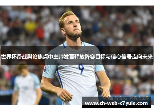 世界杯备战舆论焦点中主帅发言释放阵容目标与信心信号走向未来